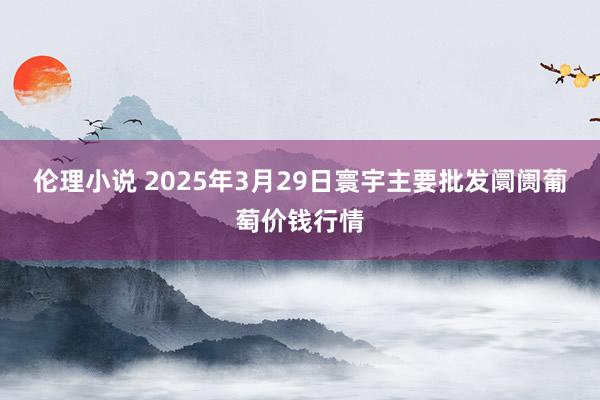 伦理小说 2025年3月29日寰宇主要批发阛阓葡萄价钱行情