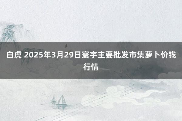 白虎 2025年3月29日寰宇主要批发市集萝卜价钱行情
