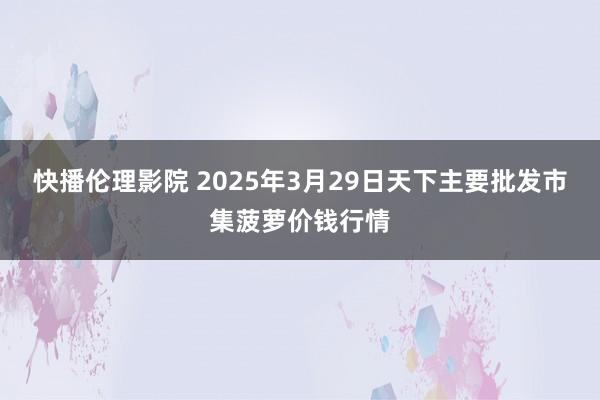 快播伦理影院 2025年3月29日天下主要批发市集菠萝价钱行情
