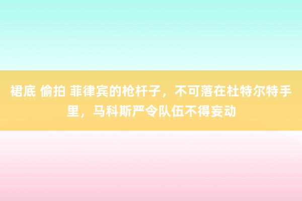 裙底 偷拍 菲律宾的枪杆子，不可落在杜特尔特手里，马科斯严令队伍不得妄动