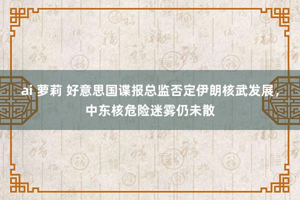 ai 萝莉 好意思国谍报总监否定伊朗核武发展，中东核危险迷雾仍未散
