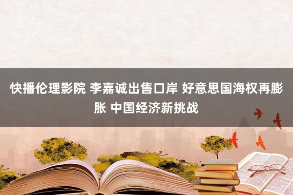 快播伦理影院 李嘉诚出售口岸 好意思国海权再膨胀 中国经济新挑战