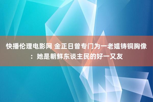 快播伦理电影网 金正日曾专门为一老媪铸铜胸像：她是朝鲜东谈主民的好一又友