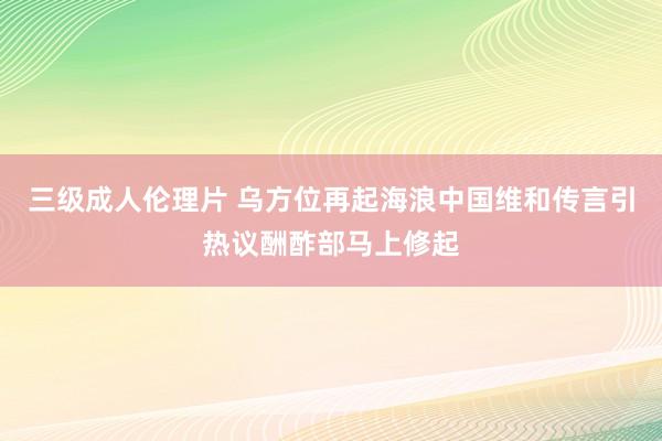 三级成人伦理片 乌方位再起海浪中国维和传言引热议酬酢部马上修起