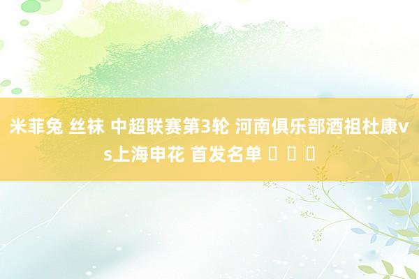 米菲兔 丝袜 中超联赛第3轮 河南俱乐部酒祖杜康vs上海申花 首发名单 ​​​