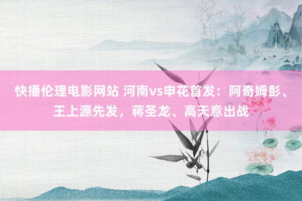 快播伦理电影网站 河南vs申花首发：阿奇姆彭、王上源先发，蒋圣龙、高天意出战