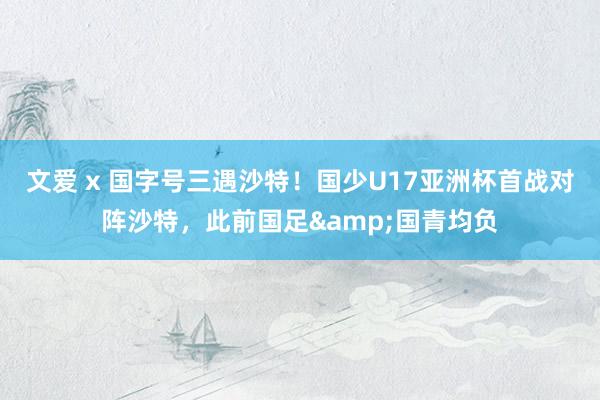 文爱 x 国字号三遇沙特！国少U17亚洲杯首战对阵沙特，此前国足&国青均负