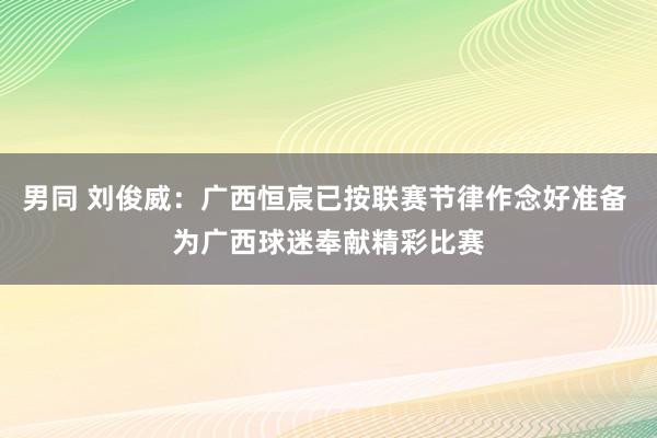 男同 刘俊威：广西恒宸已按联赛节律作念好准备 为广西球迷奉献精彩比赛