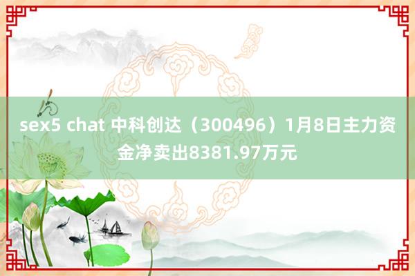 sex5 chat 中科创达（300496）1月8日主力资金净卖出8381.97万元