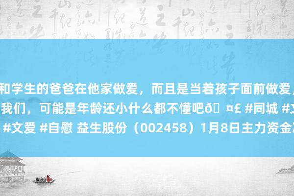 和学生的爸爸在他家做爱，而且是当着孩子面前做爱，太刺激了，孩子完全不看我们，可能是年龄还小什么都不懂吧🤣 #同城 #文爱 #自慰 益生股份（002458）1月8日主力资金净卖出2273.39万元