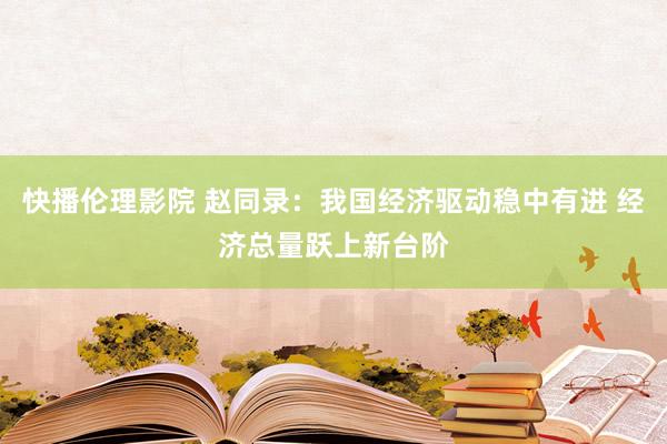 快播伦理影院 赵同录：我国经济驱动稳中有进 经济总量跃上新台阶