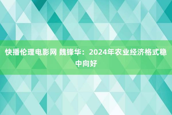 快播伦理电影网 魏锋华：2024年农业经济格式稳中向好