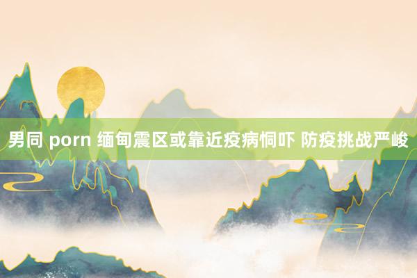 男同 porn 缅甸震区或靠近疫病恫吓 防疫挑战严峻