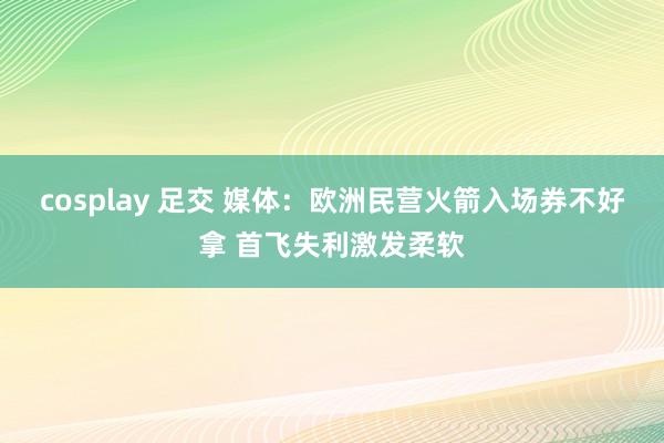 cosplay 足交 媒体：欧洲民营火箭入场券不好拿 首飞失利激发柔软