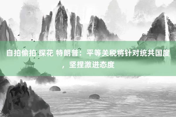 自拍偷拍 探花 特朗普：平等关税将针对统共国度，坚捏激进态度