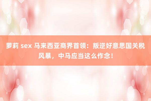 萝莉 sex 马来西亚商界首领：叛逆好意思国关税风暴，中马应当这么作念！