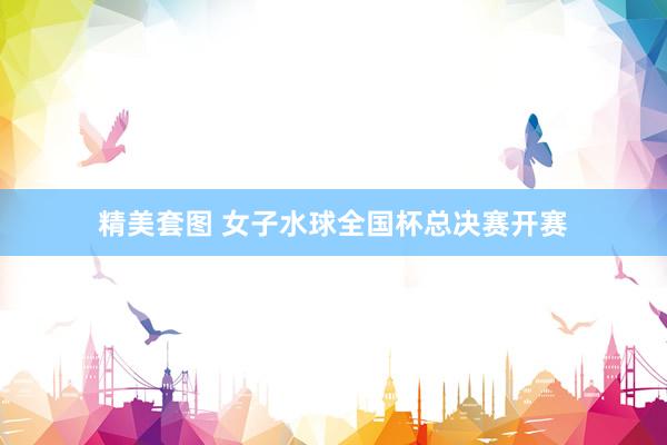 精美套图 女子水球全国杯总决赛开赛