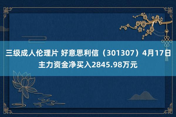 三级成人伦理片 好意思利信（301307）4月17日主力资金净买入2845.98万元