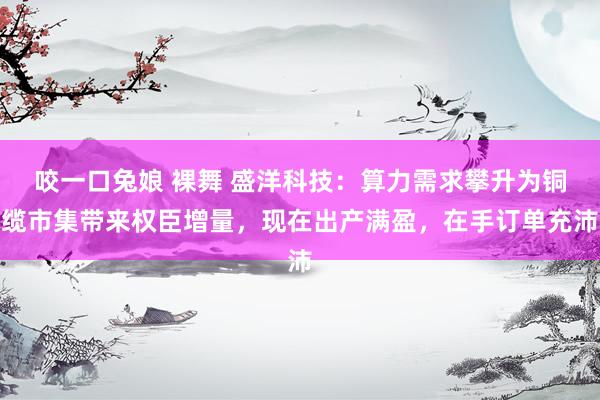 咬一口兔娘 裸舞 盛洋科技：算力需求攀升为铜缆市集带来权臣增量，现在出产满盈，在手订单充沛