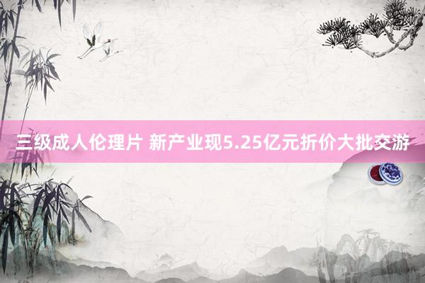 三级成人伦理片 新产业现5.25亿元折价大批交游