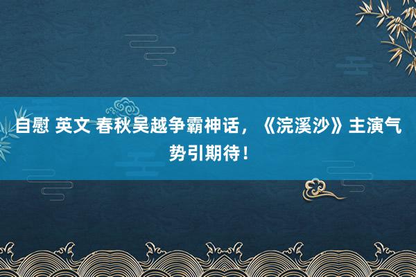 自慰 英文 春秋吴越争霸神话，《浣溪沙》主演气势引期待！