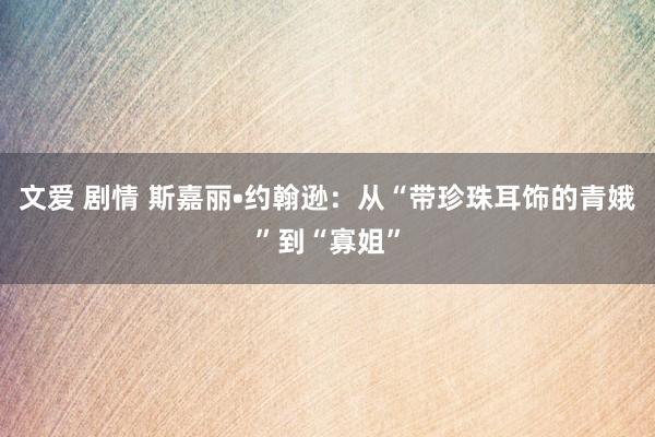 文爱 剧情 斯嘉丽•约翰逊：从“带珍珠耳饰的青娥”到“寡姐”