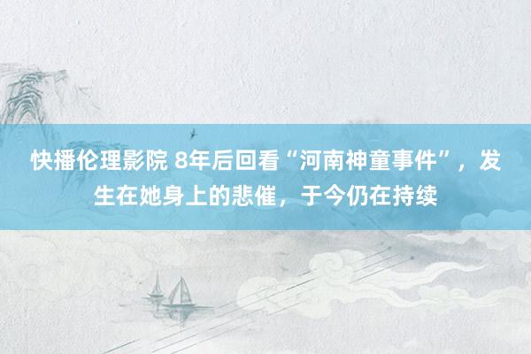 快播伦理影院 8年后回看“河南神童事件”，发生在她身上的悲催，于今仍在持续