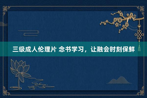 三级成人伦理片 念书学习，让融会时刻保鲜