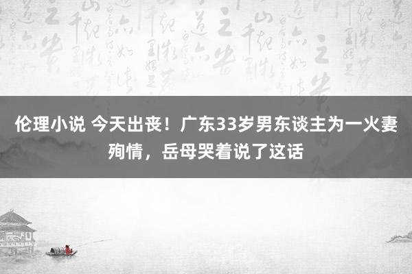 伦理小说 今天出丧！广东33岁男东谈主为一火妻殉情，岳母哭着说了这话