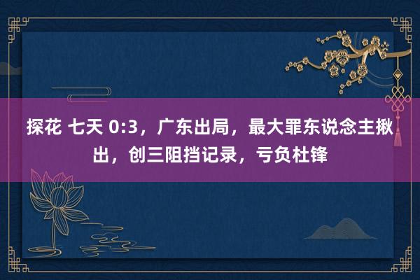 探花 七天 0:3，广东出局，最大罪东说念主揪出，创三阻挡记录，亏负杜锋