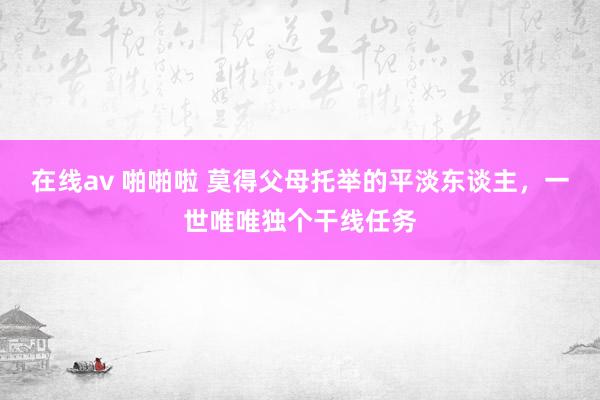 在线av 啪啪啦 莫得父母托举的平淡东谈主，一世唯唯独个干线任务