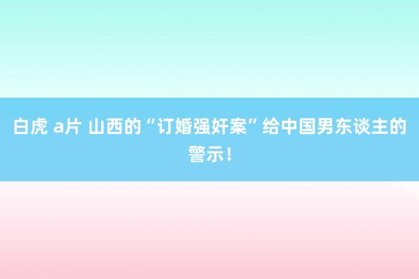 白虎 a片 山西的“订婚强奸案”给中国男东谈主的警示！