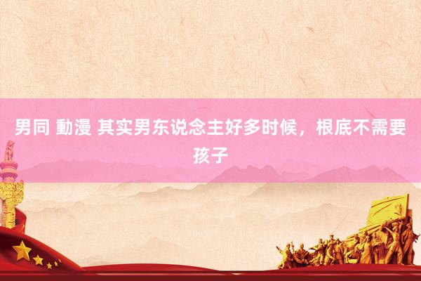 男同 動漫 其实男东说念主好多时候，根底不需要孩子