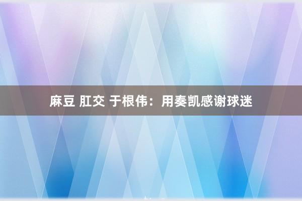 麻豆 肛交 于根伟：用奏凯感谢球迷
