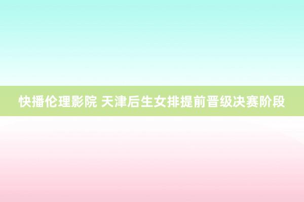 快播伦理影院 天津后生女排提前晋级决赛阶段