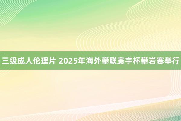 三级成人伦理片 2025年海外攀联寰宇杯攀岩赛举行