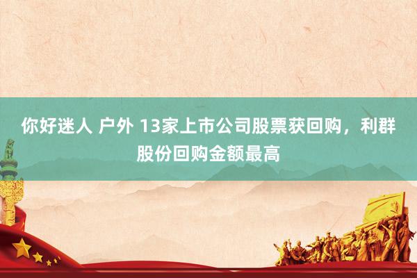 你好迷人 户外 13家上市公司股票获回购，利群股份回购金额最高