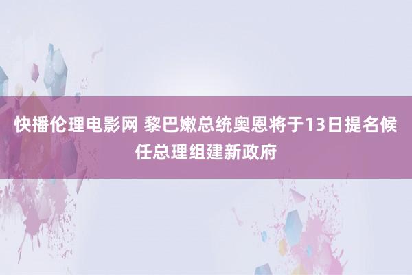 快播伦理电影网 黎巴嫩总统奥恩将于13日提名候任总理组建新政府