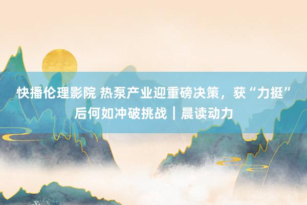 快播伦理影院 热泵产业迎重磅决策，获“力挺”后何如冲破挑战︱晨读动力