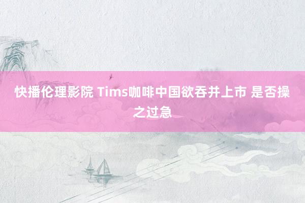 快播伦理影院 Tims咖啡中国欲吞并上市 是否操之过急