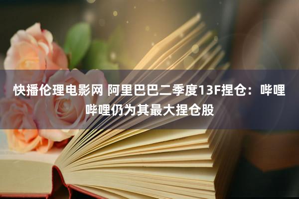 快播伦理电影网 阿里巴巴二季度13F捏仓：哔哩哔哩仍为其最大捏仓股