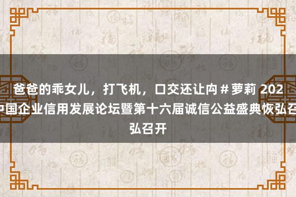 爸爸的乖女儿，打飞机，口交还让禸＃萝莉 2025中国企业信用发展论坛暨第十六届诚信公益盛典恢弘召开