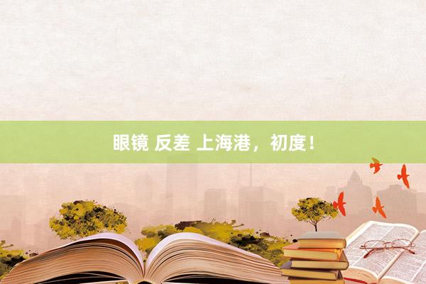 眼镜 反差 上海港，初度！