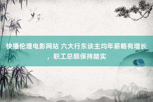 快播伦理电影网站 六大行东谈主均年薪略有增长，职工总额保持踏实