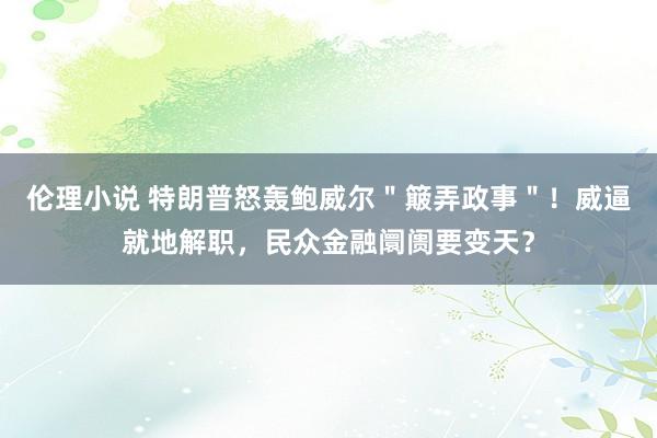 伦理小说 特朗普怒轰鲍威尔＂簸弄政事＂！威逼就地解职，民众金融阛阓要变天？
