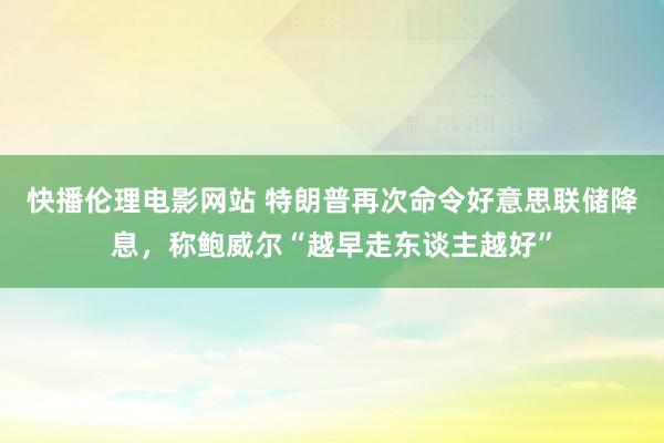 快播伦理电影网站 特朗普再次命令好意思联储降息，称鲍威尔“越早走东谈主越好”