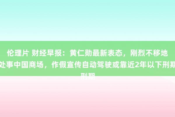 伦理片 财经早报：黄仁勋最新表态，刚烈不移地处事中国商场，作假宣传自动驾驶或靠近2年以下刑期