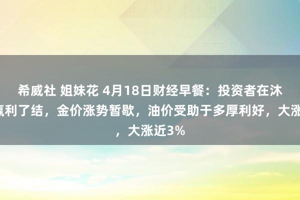 希威社 姐妹花 4月18日财经早餐：投资者在沐日前赢利了结，金价涨势暂歇，油价受助于多厚利好，大涨近3%