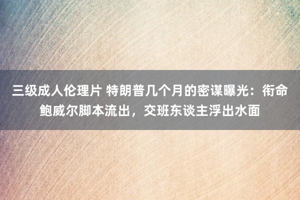 三级成人伦理片 特朗普几个月的密谋曝光：衔命鲍威尔脚本流出，交班东谈主浮出水面