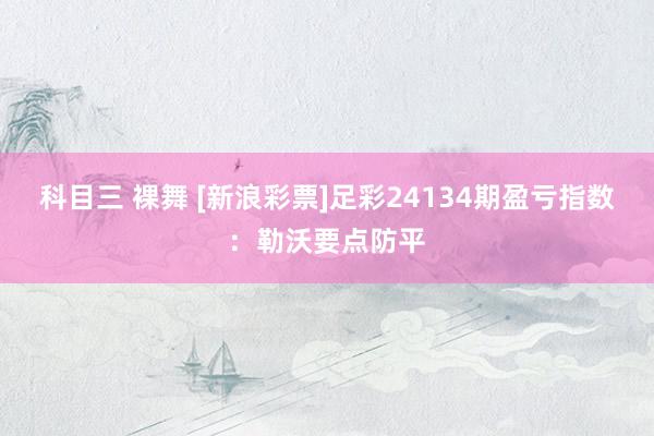 科目三 裸舞 [新浪彩票]足彩24134期盈亏指数：勒沃要点防平